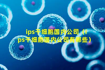 ips干细胞国内公司（ips干细胞国内公司有哪些）