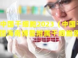 中国干细胞2023（中国干细胞集团海南博鳌附属干细胞医院）